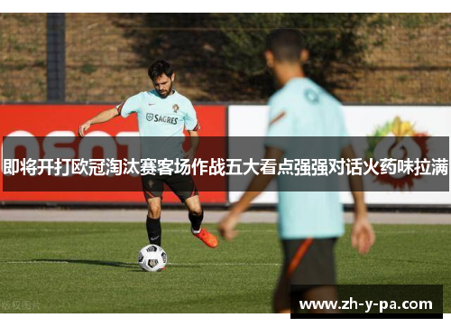 即将开打欧冠淘汰赛客场作战五大看点强强对话火药味拉满 即将开打欧冠淘汰赛客场作战五大看点强强对话火药味拉满