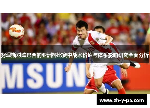 努涅斯对阵巴西的亚洲杯比赛中战术价值与体系影响研究全面分析 努涅斯对阵巴西的亚洲杯比赛中战术价值与体系影响研究全面分析