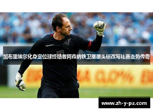 加布里埃尔化身定位球终结者阿森纳铁卫屡屡头槌改写比赛走势传奇 加布里埃尔化身定位球终结者阿森纳铁卫屡屡头槌改写比赛走势传奇