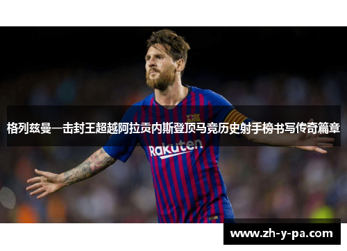 格列兹曼一击封王超越阿拉贡内斯登顶马竞历史射手榜书写传奇篇章