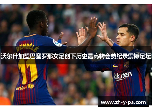 沃尔什加盟巴塞罗那女足创下历史最高转会费纪录震撼足坛 沃尔什加盟巴塞罗那女足创下历史最高转会费纪录震撼足坛