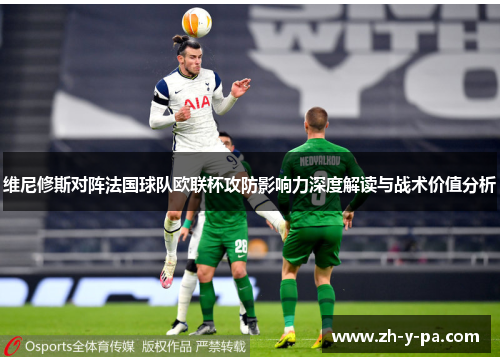 维尼修斯对阵法国球队欧联杯攻防影响力深度解读与战术价值分析 维尼修斯对阵法国球队欧联杯攻防影响力深度解读与战术价值分析