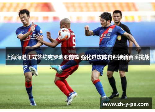 上海海港正式签约克罗地亚前锋 强化进攻阵容迎接新赛季挑战 上海海港正式签约克罗地亚前锋 强化进攻阵容迎接新赛季挑战