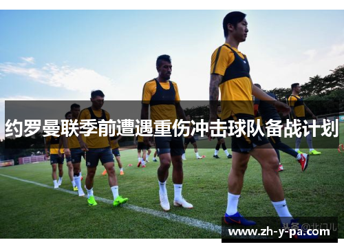 约罗曼联季前遭遇重伤冲击球队备战计划